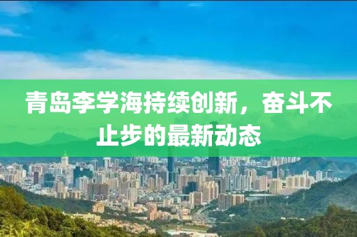 青島李學海持續(xù)創(chuàng)新，奮斗不止步的最新動態(tài)