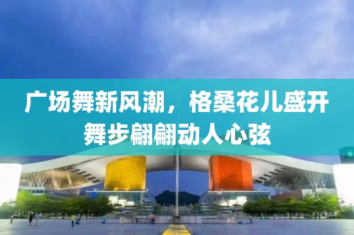 廣場舞新風(fēng)潮，格?；▋菏㈤_舞步翩翩動(dòng)人心弦