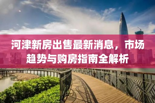 河津新房出售最新消息，市場趨勢與購房指南全解析