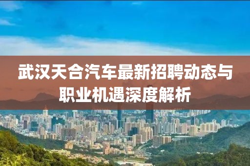 武漢天合汽車(chē)最新招聘動(dòng)態(tài)與職業(yè)機(jī)遇深度解析