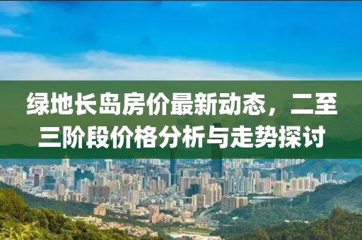 綠地長(zhǎng)島房?jī)r(jià)最新動(dòng)態(tài)，二至三階段價(jià)格分析與走勢(shì)探討