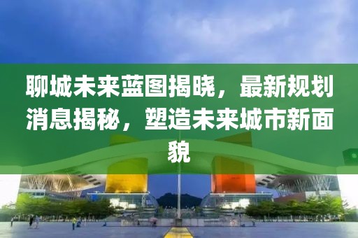 聊城未來藍(lán)圖揭曉，最新規(guī)劃消息揭秘，塑造未來城市新面貌