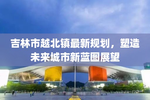 吉林市越北鎮(zhèn)最新規(guī)劃，塑造未來城市新藍(lán)圖展望