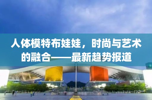 人體模特布娃娃，時尚與藝術的融合——最新趨勢報道
