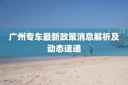 廣州專車最新政策消息解析及動態(tài)速遞