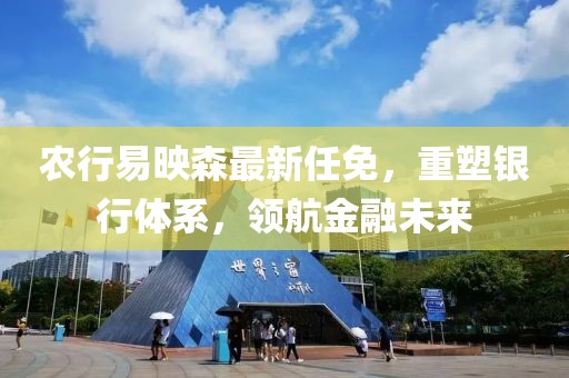 農(nóng)行易映森最新任免，重塑銀行體系，領航金融未來