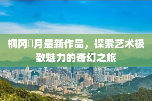 桐岡皐月最新作品，探索藝術(shù)極致魅力的奇幻之旅