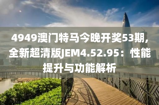 4949澳門特馬今晚開(kāi)獎(jiǎng)53期,全新超清版JEM4.52.95：性能提升與功能解析