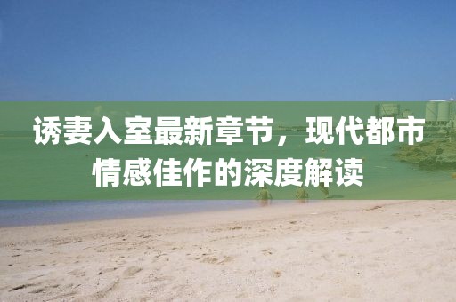 誘妻入室最新章節(jié)，現(xiàn)代都市情感佳作的深度解讀
