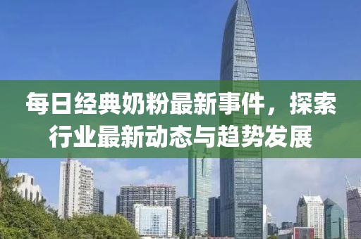 每日經(jīng)典奶粉最新事件，探索行業(yè)最新動態(tài)與趨勢發(fā)展