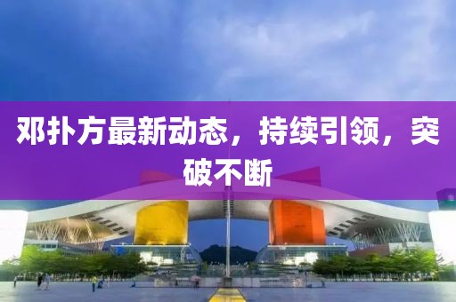 鄧撲方最新動態(tài)，持續(xù)引領(lǐng)，突破不斷