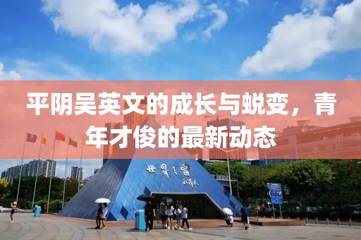 平陰吳英文的成長(zhǎng)與蛻變，青年才俊的最新動(dòng)態(tài)