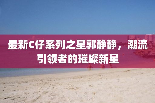 最新C仔系列之星郭靜靜，潮流引領者的璀璨新星