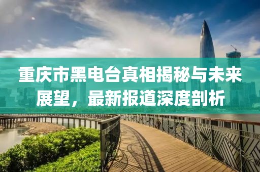 重慶市黑電臺真相揭秘與未來展望，最新報道深度剖析