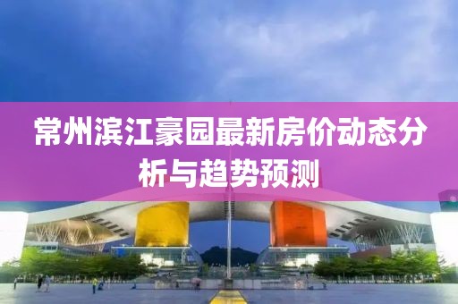 常州濱江豪園最新房?jī)r(jià)動(dòng)態(tài)分析與趨勢(shì)預(yù)測(cè)