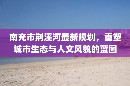 南充市荊溪河最新規(guī)劃，重塑城市生態(tài)與人文風(fēng)貌的藍(lán)圖
