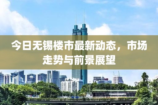 今日無錫樓市最新動(dòng)態(tài)，市場走勢與前景展望