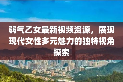 弱氣乙女最新視頻資源，展現現代女性多元魅力的獨特視角探索