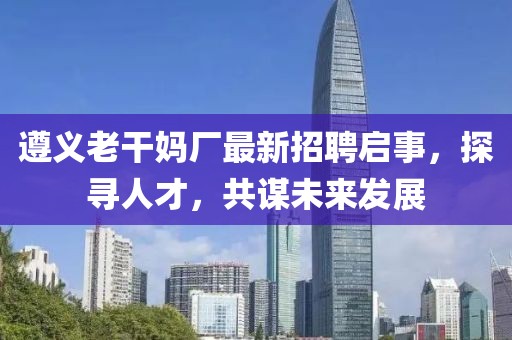 遵義老干媽廠最新招聘啟事，探尋人才，共謀未來發(fā)展