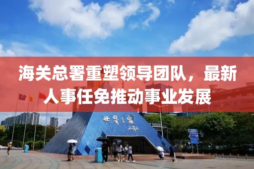 海關(guān)總署重塑領(lǐng)導團隊，最新人事任免推動事業(yè)發(fā)展