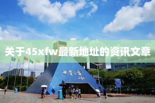 關(guān)于45xfw最新地址的資訊文章