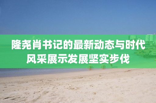 隆堯肖書(shū)記的最新動(dòng)態(tài)與時(shí)代風(fēng)采展示發(fā)展堅(jiān)實(shí)步伐
