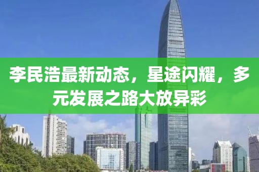 李民浩最新動態(tài)，星途閃耀，多元發(fā)展之路大放異彩