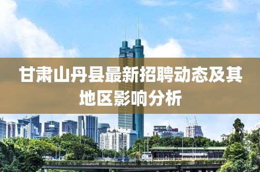 甘肅山丹縣最新招聘動(dòng)態(tài)及其地區(qū)影響分析