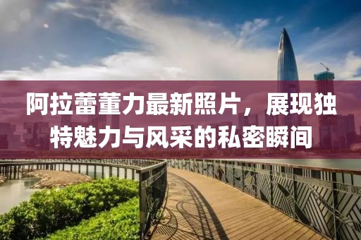 阿拉蕾董力最新照片，展現(xiàn)獨特魅力與風采的私密瞬間