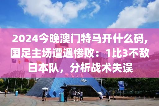 2024今晚澳門(mén)特馬開(kāi)什么碼,國(guó)足主場(chǎng)遭遇慘?。?比3不敵日本隊(duì)，分析戰(zhàn)術(shù)失誤