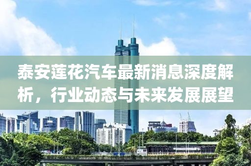 泰安蓮花汽車最新消息深度解析，行業(yè)動(dòng)態(tài)與未來發(fā)展展望