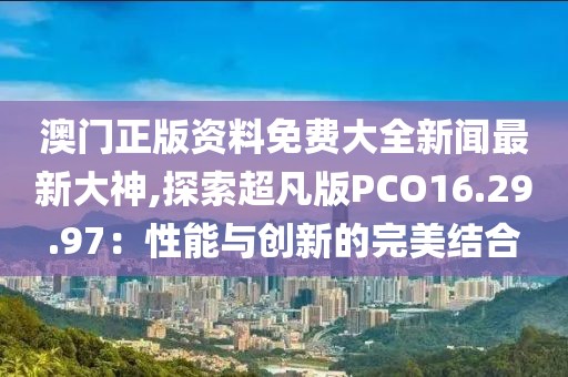 澳門正版資料免費大全新聞最新大神,探索超凡版PCO16.29.97：性能與創(chuàng)新的完美結(jié)合