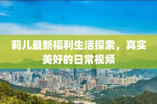 莉兒最新福利生活探索，真實(shí)美好的日常視頻