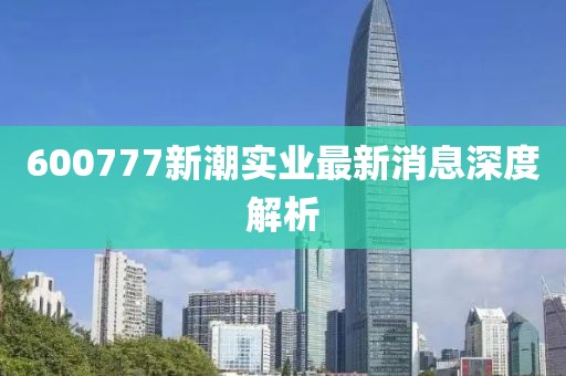 600777新潮實(shí)業(yè)最新消息深度解析