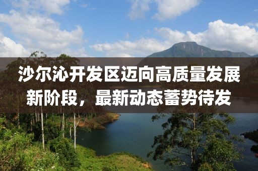 沙爾沁開發(fā)區(qū)邁向高質(zhì)量發(fā)展新階段，最新動(dòng)態(tài)蓄勢待發(fā)