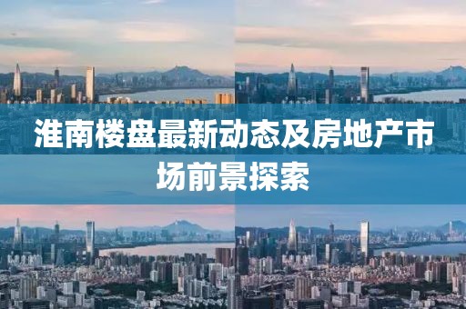 淮南樓盤最新動態(tài)及房地產(chǎn)市場前景探索