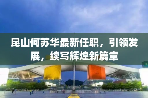 昆山何蘇華最新任職，引領(lǐng)發(fā)展，續(xù)寫輝煌新篇章