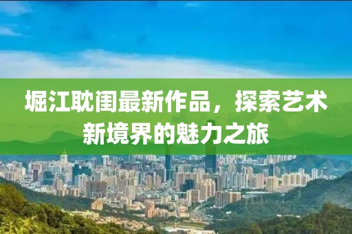 堀江耽閨最新作品，探索藝術(shù)新境界的魅力之旅
