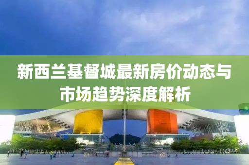 新西蘭基督城最新房價動態(tài)與市場趨勢深度解析
