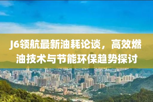 J6領航最新油耗論談，高效燃油技術與節(jié)能環(huán)保趨勢探討