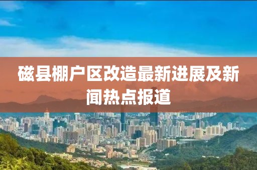 磁縣棚戶區(qū)改造最新進(jìn)展及新聞熱點(diǎn)報(bào)道