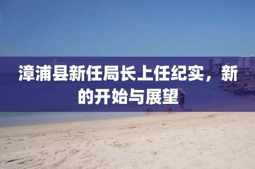 漳浦縣新任局長上任紀實，新的開始與展望