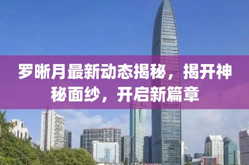 羅晰月最新動態(tài)揭秘，揭開神秘面紗，開啟新篇章