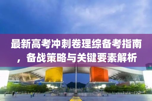 最新高考沖刺卷理綜備考指南，備戰(zhàn)策略與關(guān)鍵要素解析