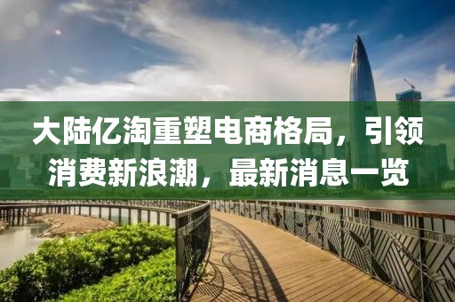大陸億淘重塑電商格局，引領(lǐng)消費(fèi)新浪潮，最新消息一覽