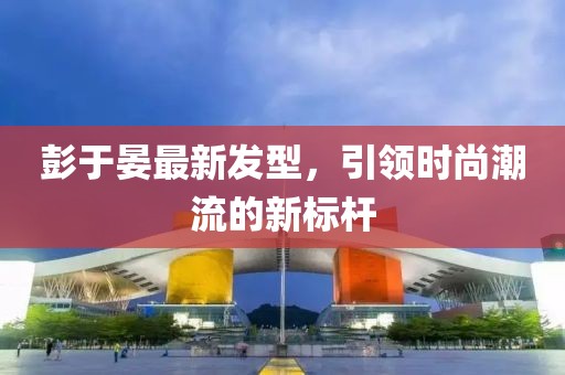 彭于晏最新發(fā)型，引領時尚潮流的新標桿