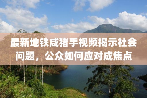 最新地鐵咸豬手視頻揭示社會(huì)問(wèn)題，公眾如何應(yīng)對(duì)成焦點(diǎn)