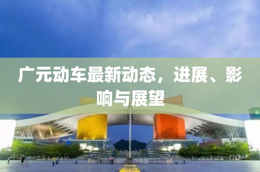 廣元?jiǎng)榆囎钚聞?dòng)態(tài)，進(jìn)展、影響與展望