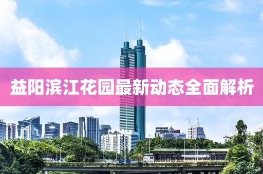 益陽濱江花園最新動態(tài)全面解析