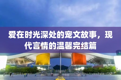 愛在時(shí)光深處的寵文故事，現(xiàn)代言情的溫馨完結(jié)篇
